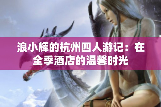 浪小辉的杭州四人游记：在全季酒店的温馨时光
