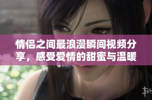情侣之间最浪漫瞬间视频分享，感受爱情的甜蜜与温暖