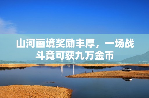 山河画境奖励丰厚，一场战斗竟可获九万金币