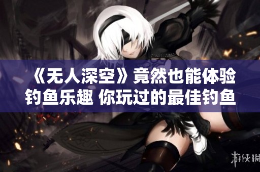 《无人深空》竟然也能体验钓鱼乐趣 你玩过的最佳钓鱼游戏是哪款