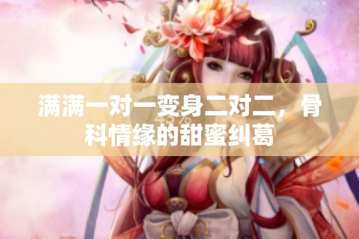 满满一对一变身二对二，骨科情缘的甜蜜纠葛