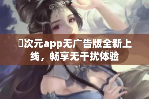 囧次元app无广告版全新上线，畅享无干扰体验