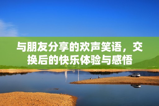 与朋友分享的欢声笑语，交换后的快乐体验与感悟