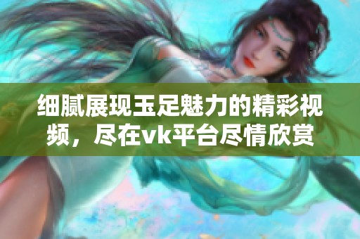 细腻展现玉足魅力的精彩视频，尽在vk平台尽情欣赏
