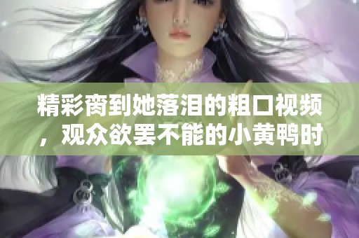 精彩脔到她落泪的粗口视频，观众欲罢不能的小黄鸭时刻