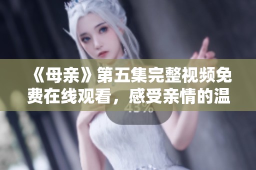 《母亲》第五集完整视频免费在线观看，感受亲情的温暖与力量