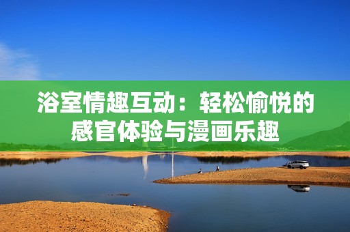 浴室情趣互动：轻松愉悦的感官体验与漫画乐趣