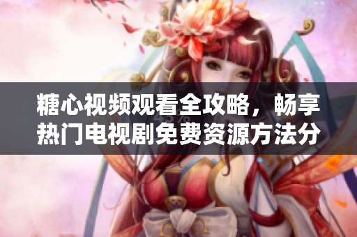 糖心视频观看全攻略，畅享热门电视剧免费资源方法分享