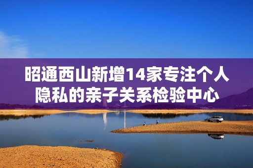 昭通西山新增14家专注个人隐私的亲子关系检验中心