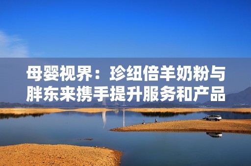 母婴视界：珍纽倍羊奶粉与胖东来携手提升服务和产品质量