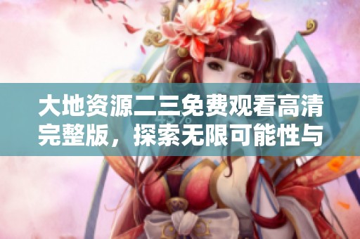 大地资源二三免费观看高清完整版，探索无限可能性与精彩画面