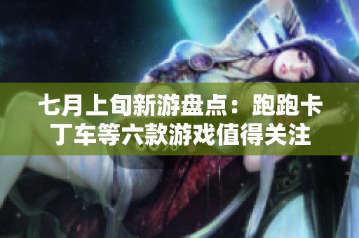 七月上旬新游盘点：跑跑卡丁车等六款游戏值得关注