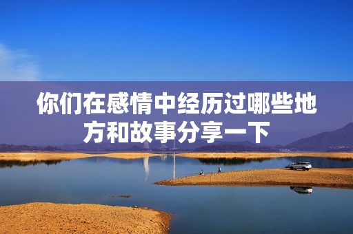 你们在感情中经历过哪些地方和故事分享一下