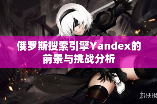 俄罗斯搜索引擎Yandex的前景与挑战分析