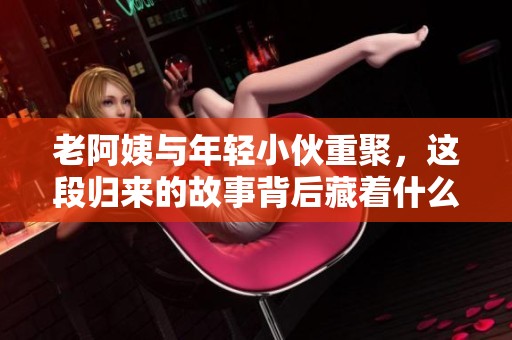 老阿姨与年轻小伙重聚，这段归来的故事背后藏着什么秘密