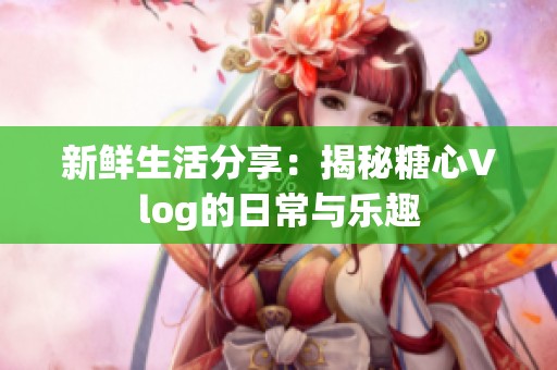 新鲜生活分享：揭秘糖心Vlog的日常与乐趣