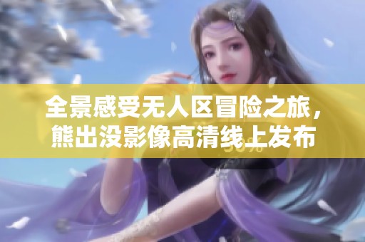 全景感受无人区冒险之旅，熊出没影像高清线上发布