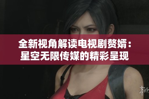 全新视角解读电视剧赘婿：星空无限传媒的精彩呈现