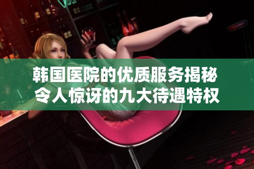 韩国医院的优质服务揭秘 令人惊讶的九大待遇特权