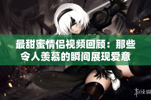 最甜蜜情侣视频回顾：那些令人羡慕的瞬间展现爱意