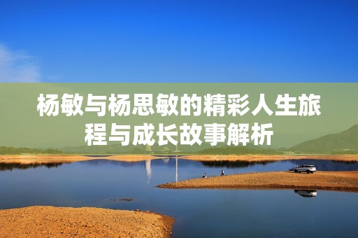 杨敏与杨思敏的精彩人生旅程与成长故事解析
