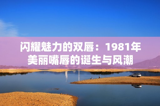 闪耀魅力的双唇：1981年美丽嘴唇的诞生与风潮