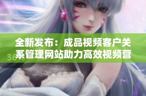 全新发布：成品视频客户关系管理网站助力高效视频营销与管理