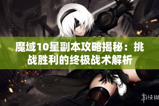 魔域10星副本攻略揭秘：挑战胜利的终极战术解析