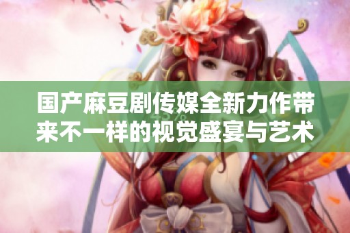 国产麻豆剧传媒全新力作带来不一样的视觉盛宴与艺术体验