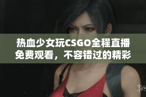 热血少女玩CSGO全程直播免费观看，不容错过的精彩对战！