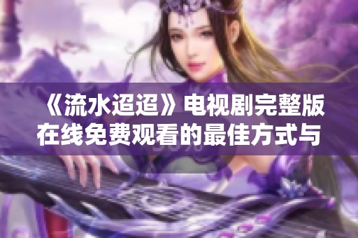 《流水迢迢》电视剧完整版在线免费观看的最佳方式与途径揭秘