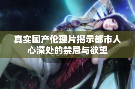 真实国产伦理片揭示都市人心深处的禁忌与欲望