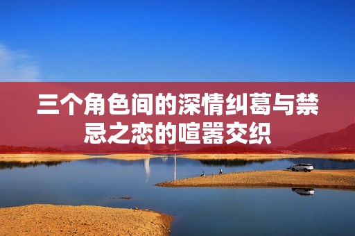三个角色间的深情纠葛与禁忌之恋的喧嚣交织
