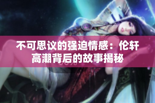 不可思议的强迫情感：伦轩高潮背后的故事揭秘