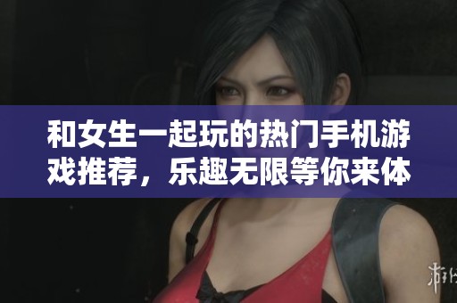 和女生一起玩的热门手机游戏推荐，乐趣无限等你来体验