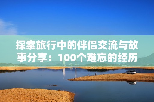 探索旅行中的伴侣交流与故事分享：100个难忘的经历