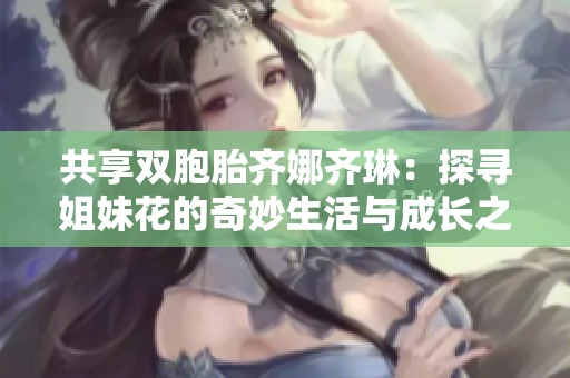 共享双胞胎齐娜齐琳：探寻姐妹花的奇妙生活与成长之路