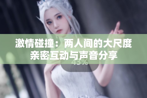 激情碰撞：两人间的大尺度亲密互动与声音分享