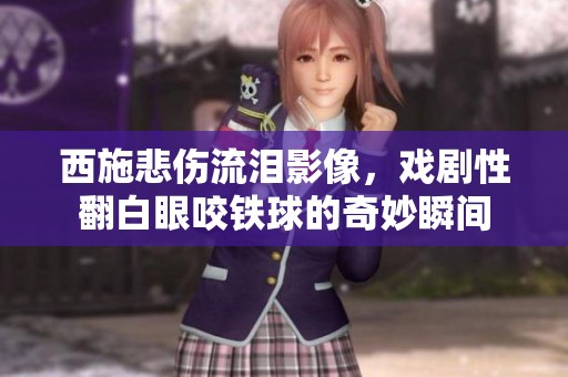 西施悲伤流泪影像，戏剧性翻白眼咬铁球的奇妙瞬间