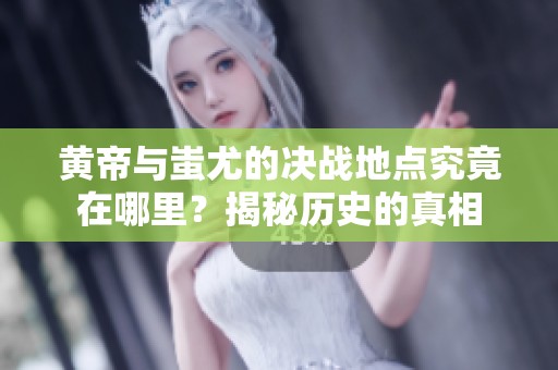 黄帝与蚩尤的决战地点究竟在哪里？揭秘历史的真相