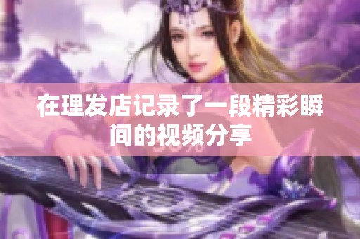 在理发店记录了一段精彩瞬间的视频分享