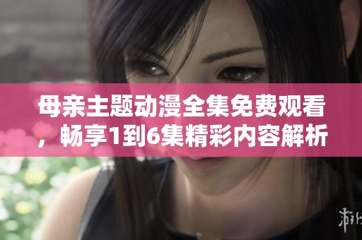 母亲主题动漫全集免费观看，畅享1到6集精彩内容解析