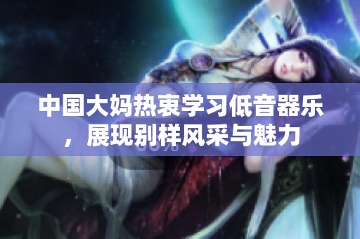 中国大妈热衷学习低音器乐，展现别样风采与魅力