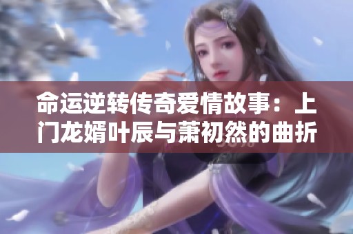 命运逆转传奇爱情故事：上门龙婿叶辰与萧初然的曲折人生