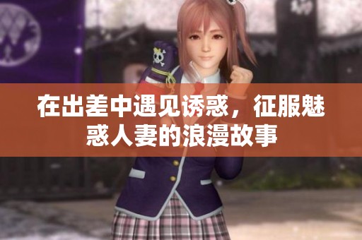 在出差中遇见诱惑，征服魅惑人妻的浪漫故事