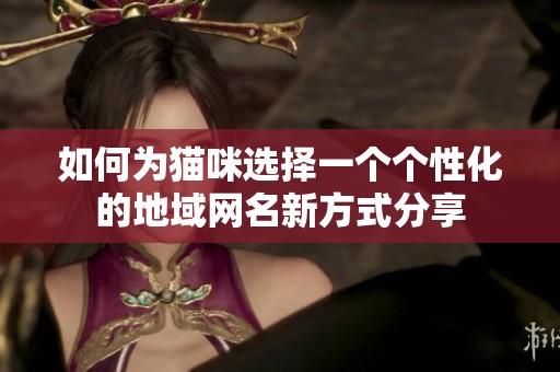 如何为猫咪选择一个个性化的地域网名新方式分享