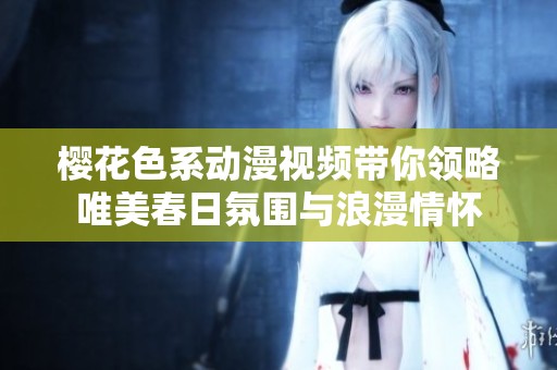 樱花色系动漫视频带你领略唯美春日氛围与浪漫情怀