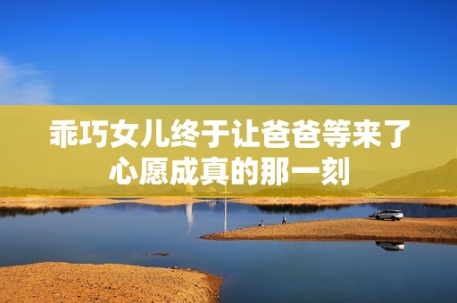 乖巧女儿终于让爸爸等来了心愿成真的那一刻