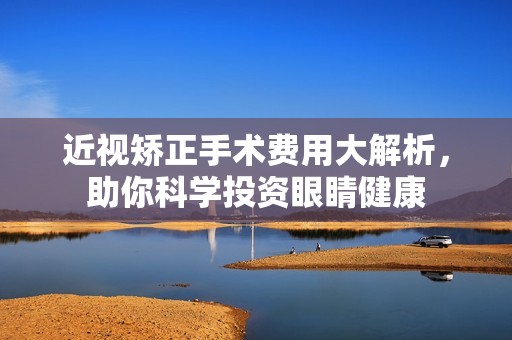 近视矫正手术费用大解析，助你科学投资眼睛健康