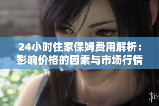 24小时住家保姆费用解析：影响价格的因素与市场行情